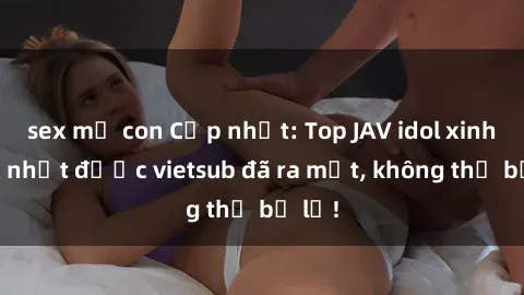 sex mẹ con Cập nhật: Top JAV idol xinh đẹp nhất được vietsub đã ra mắt, không thể bỏ lỡ!