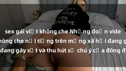 sex gái việt không che Những đoạn video sex Việt Nam không che nổi tiếng trên mạng xã hội đang gây sốt và thu hút sự chú ý của đông đảo người xem.