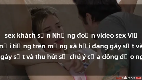 sex khách sạn Những đoạn video sex Việt Nam không che nổi tiếng trên mạng xã hội đang gây sốt và thu hút sự chú ý của đông đảo người xem.