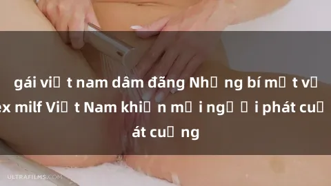 gái việt nam dâm đãng Những bí mật về sex milf Việt Nam khiến mọi người phát cuồng