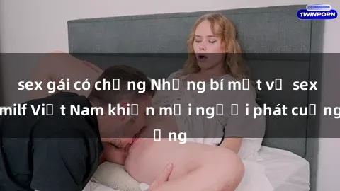 sex gái có chồng Những bí mật về sex milf Việt Nam khiến mọi người phát cuồng