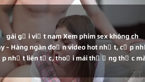gái gọi việt nam Xem phim sex không che miễn phí tại đây – Hàng ngàn đoạn video hot nhất, cập nhật liên tục, thoải mái thưởng thức mà không tốn kém.