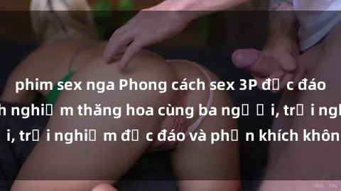 phim sex nga Phong cách sex 3P độc đáo tại Việt Nam: Kinh nghiệm thăng hoa cùng ba người, trải nghiệm độc đáo và phấn khích không thể bỏ lỡ!