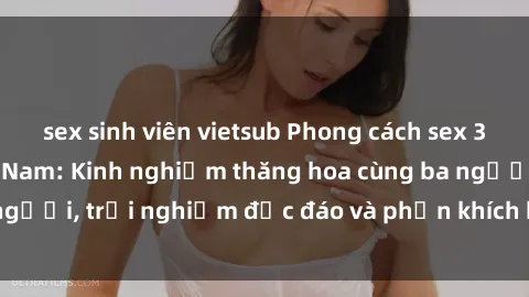 sex sinh viên vietsub Phong cách sex 3P độc đáo tại Việt Nam: Kinh nghiệm thăng hoa cùng ba người, trải nghiệm độc đáo và phấn khích không thể bỏ lỡ!