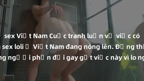 sex Việt Nam Cuộc tranh luận về việc có nên hợp pháp hóa sex loli ở Việt Nam đang nóng lên. Đồng thời, cũng có những người phản đối gay gắt việc này vì lo ngại về tác động tiêu cực lên trẻ em và xã hộ