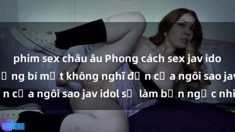 phim sex châu âu Phong cách sex jav idol siêu hấp dẫn: Những bí mật không nghĩ đến của ngôi sao jav idol sẽ làm bạn ngạc nhiên!