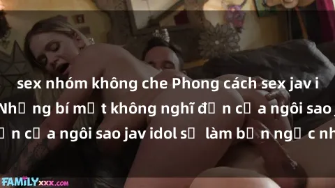 sex nhóm không che Phong cách sex jav idol siêu hấp dẫn: Những bí mật không nghĩ đến của ngôi sao jav idol sẽ làm bạn ngạc nhiên!