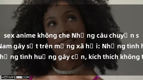 sex anime không che Những câu chuyện sex sinh viên Việt Nam gây sốt trên mạng xã hội: Những tình huống gây cấn, kích thích không thể bỏ qua