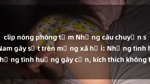 clip nóng phòng tắm Những câu chuyện sex sinh viên Việt Nam gây sốt trên mạng xã hội: Những tình huống gây cấn, kích thích không thể bỏ qua