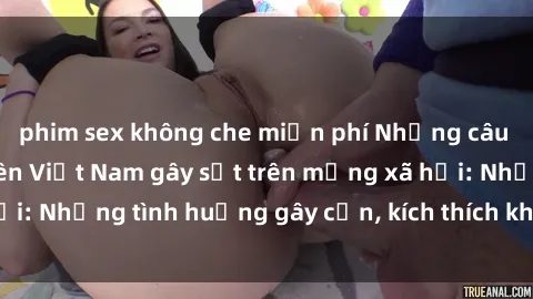 phim sex không che miễn phí Những câu chuyện sex sinh viên Việt Nam gây sốt trên mạng xã hội: Những tình huống gây cấn, kích thích không thể bỏ qua