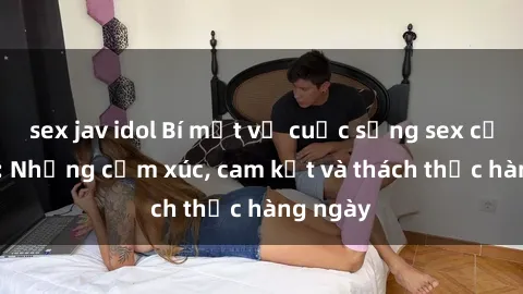 sex jav idol Bí mật về cuộc sống sex của bác sĩ: Những cảm xúc, cam kết và thách thức hàng ngày