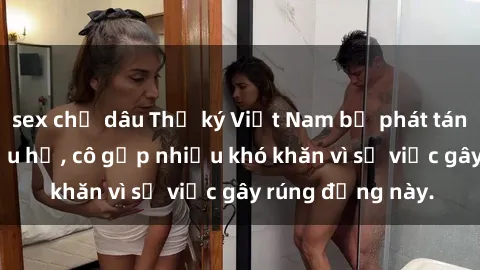 sex chị dâu Thư ký Việt Nam bị phát tán clip sex đáng xấu hổ, cô gặp nhiều khó khăn vì sự việc gây rúng động này.