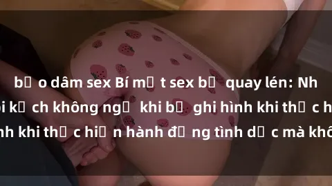 bạo dâm sex Bí mật sex bị quay lén: Những hậu quả và bi kịch không ngờ khi bị ghi hình khi thực hiện hành động tình dục mà không biết.