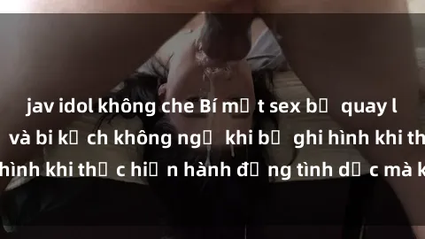 jav idol không che Bí mật sex bị quay lén: Những hậu quả và bi kịch không ngờ khi bị ghi hình khi thực hiện hành động tình dục mà không biết.