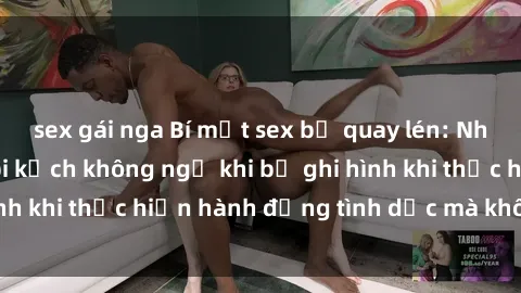 sex gái nga Bí mật sex bị quay lén: Những hậu quả và bi kịch không ngờ khi bị ghi hình khi thực hiện hành động tình dục mà không biết.