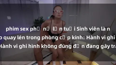 phim sex phụ nữ lớn tuổi Sinh viên là nạn nhân của video quay lén trong phòng cấp kính: Hành vi ghi hình không đúng đắn đang gây tranh cãi lớn
