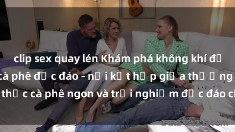clip sex quay lén Khám phá không khí độc đáo tại sex quán cà phê độc đáo - nơi kết hợp giữa thưởng thức cà phê ngon và trải nghiệm độc đáo của không gian sex shop.