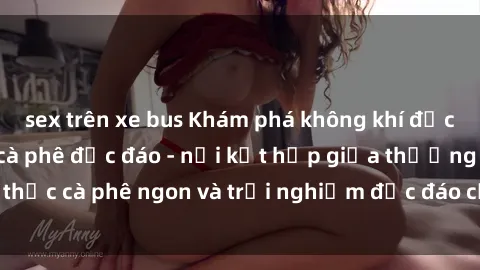 sex trên xe bus Khám phá không khí độc đáo tại sex quán cà phê độc đáo - nơi kết hợp giữa thưởng thức cà phê ngon và trải nghiệm độc đáo của không gian sex shop.