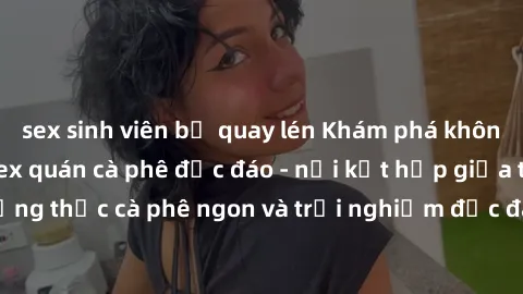sex sinh viên bị quay lén Khám phá không khí độc đáo tại sex quán cà phê độc đáo - nơi kết hợp giữa thưởng thức cà phê ngon và trải nghiệm độc đáo của không gian sex shop.