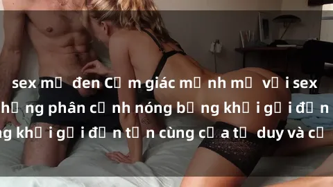 sex mỹ đen Cảm giác mạnh mẽ với sex BDSM không che: những phân cảnh nóng bỏng khơi gợi đến tận cùng của tư duy và cơ thể.