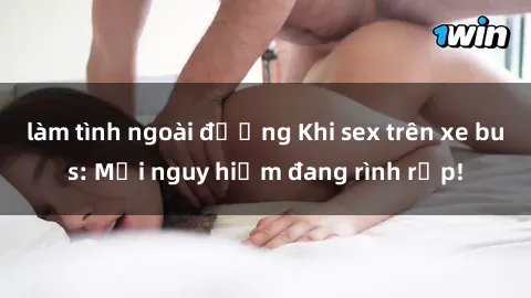 làm tình ngoài đường Khi sex trên xe bus: Mối nguy hiểm đang rình rập!