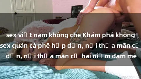 sex việt nam không che Khám phá không gian độc đáo tại sex quán cà phê hấp dẫn, nơi thỏa mãn cả hai niềm đam mê