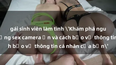 gái sinh viên làm tình 'Khám phá nguy cơ của việc sử dụng sex camera ẩn và cách bảo vệ thông tin cá nhân của bạn'