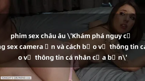 phim sex châu âu 'Khám phá nguy cơ của việc sử dụng sex camera ẩn và cách bảo vệ thông tin cá nhân của bạn'