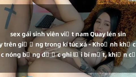 sex gái sinh viên việt nam Quay lén sinh viên làm tình ngay trên giường trong kí túc xá - Khoảnh khắc nóng bỏng được ghi lại bí mật, khiến cả trường học xôn xao.