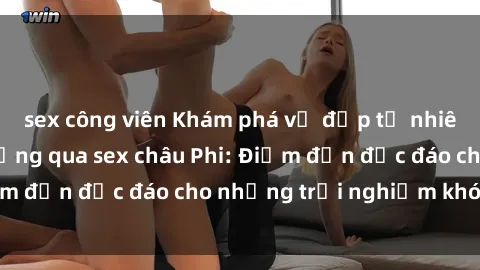 sex công viên Khám phá vẻ đẹp tự nhiên và văn hóa đa dạng qua sex châu Phi: Điểm đến độc đáo cho những trải nghiệm khó quên