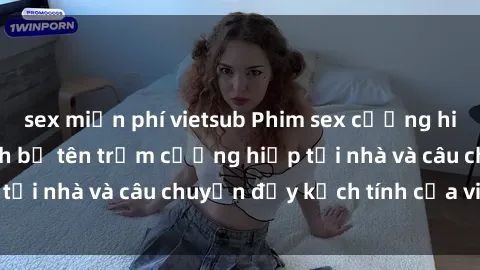 sex miễn phí vietsub Phim sex cưỡng hiếp vietsub: Nữ sinh bị tên trộm cưỡng hiếp tại nhà và câu chuyện đầy kịch tính của vietsub