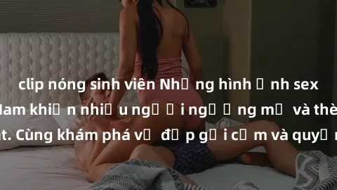clip nóng sinh viên Những hình ảnh sex gái sinh viên Việt Nam khiến nhiều người ngưỡng mộ và thèm khát. Cùng khám phá vẻ đẹp gợi cảm và quyến rũ của những cô gái trẻ này.