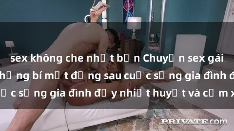 sex không che nhật bản Chuyện sex gái Việt có chồng: Những bí mật đằng sau cuộc sống gia đình đầy nhiệt huyết và cảm xúc