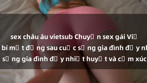 sex châu âu vietsub Chuyện sex gái Việt có chồng: Những bí mật đằng sau cuộc sống gia đình đầy nhiệt huyết và cảm xúc