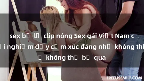 sex bị lộ clip nóng Sex gái Việt Nam có con: Trải nghiệm đầy cảm xúc đáng nhớ không thể bỏ qua