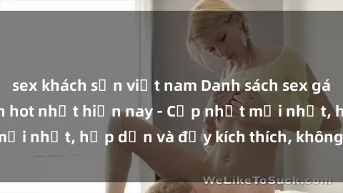 sex khách sạn việt nam Danh sách sex gái Việt Nam sinh viên hot nhất hiện nay - Cập nhật mới nhất, hấp dẫn và đầy kích thích, không thể bỏ qua!