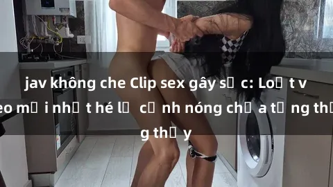 jav không che Clip sex gây sốc: Loạt video mới nhất hé lộ cảnh nóng chưa từng thấy