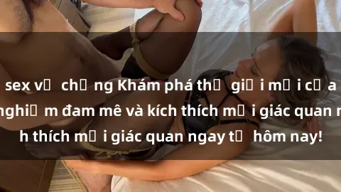 sex vợ chồng Khám phá thế giới mới của sex online: trải nghiệm đam mê và kích thích mọi giác quan ngay từ hôm nay!