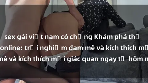 sex gái việt nam có chồng Khám phá thế giới mới của sex online: trải nghiệm đam mê và kích thích mọi giác quan ngay từ hôm nay!