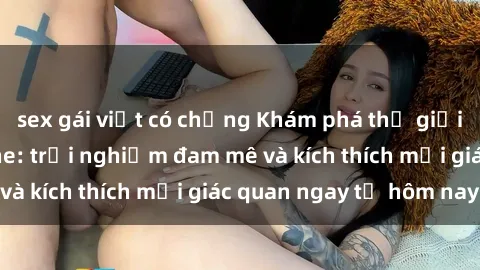 sex gái việt có chồng Khám phá thế giới mới của sex online: trải nghiệm đam mê và kích thích mọi giác quan ngay từ hôm nay!