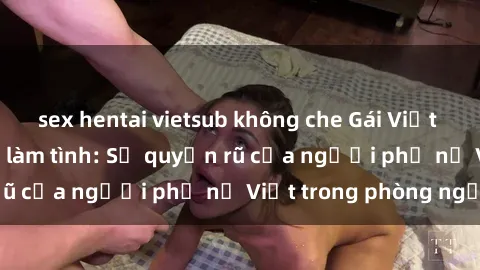 sex hentai vietsub không che Gái Việt Nam nóng bỏng khi làm tình: Sự quyến rũ của người phụ nữ Việt trong phòng ngủ