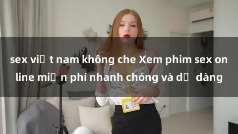 sex việt nam không che Xem phim sex online miễn phí nhanh chóng và dễ dàng