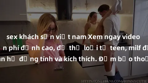 sex khách sạn việt nam Xem ngay video sex không che miễn phí đỉnh cao, đủ thể loại từ teen, milf đến các cảnh quan hệ đồng tính và kích thích. Đảm bảo thoả mãn mọi khả năng kích thích của bạn!