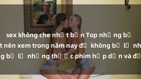 sex không che nhật bản Top những bộ phim sex hay nhất nên xem trong năm nay để không bỏ lỡ những thước phim hấp dẫn và đầy kịch tính.