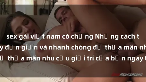 sex gái việt nam có chồng Những cách tải phim sex về máy đơn giản và nhanh chóng để thỏa mãn nhu cầu giải trí của bạn ngay tại nhà