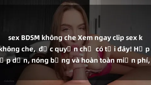sex BDSM không che Xem ngay clip sex không che cực hot, không che,  độc quyền chỉ có tại đây! Hấp dẫn, nóng bỏng và hoàn toàn miễn phí, không thể bỏ qua!