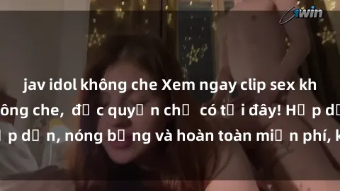 jav idol không che Xem ngay clip sex không che cực hot, không che,  độc quyền chỉ có tại đây! Hấp dẫn, nóng bỏng và hoàn toàn miễn phí, không thể bỏ qua!
