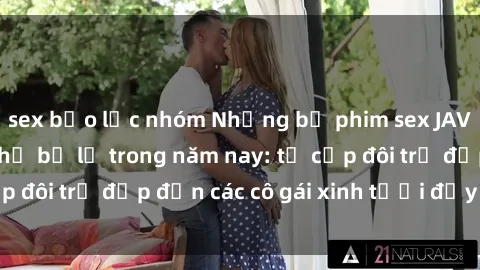 sex bạo lực nhóm Những bộ phim sex JAV hot nhất không thể bỏ lỡ trong năm nay: từ cặp đôi trẻ đẹp đến các cô gái xinh tươi đầy sức hút.