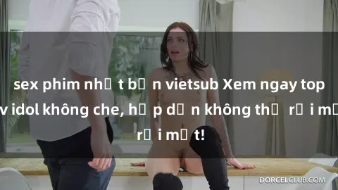 sex phim nhật bản vietsub Xem ngay top jav idol không che, hấp dẫn không thể rời mắt!