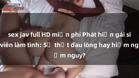 sex jav full HD miễn phí Phát hiện gái sinh viên làm tình: Sự thật đau lòng hay hiểm nguy?